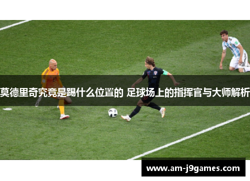 莫德里奇究竟是踢什么位置的 足球场上的指挥官与大师解析