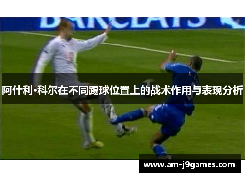 阿什利·科尔在不同踢球位置上的战术作用与表现分析