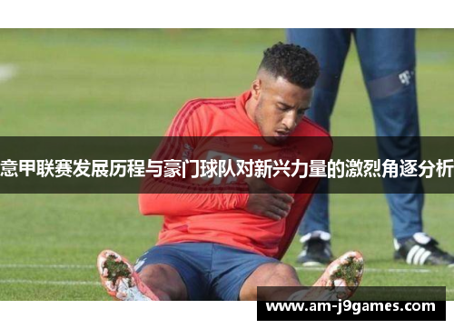 意甲联赛发展历程与豪门球队对新兴力量的激烈角逐分析 意甲联赛发展历程与豪门球队对新兴力量的激烈角逐分析