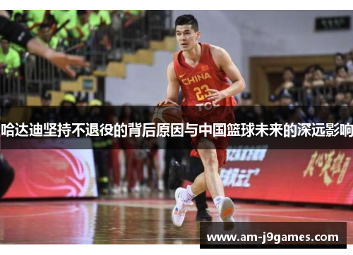 哈达迪坚持不退役的背后原因与中国篮球未来的深远影响 哈达迪坚持不退役的背后原因与中国篮球未来的深远影响