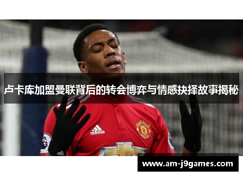 卢卡库加盟曼联背后的转会博弈与情感抉择故事揭秘 卢卡库加盟曼联背后的转会博弈与情感抉择故事揭秘