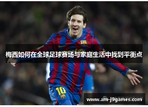 梅西如何在全球足球赛场与家庭生活中找到平衡点