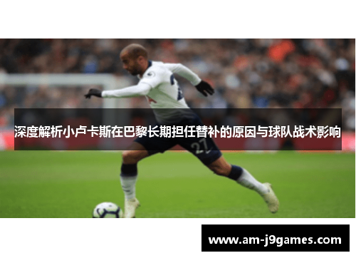 深度解析小卢卡斯在巴黎长期担任替补的原因与球队战术影响 深度解析小卢卡斯在巴黎长期担任替补的原因与球队战术影响