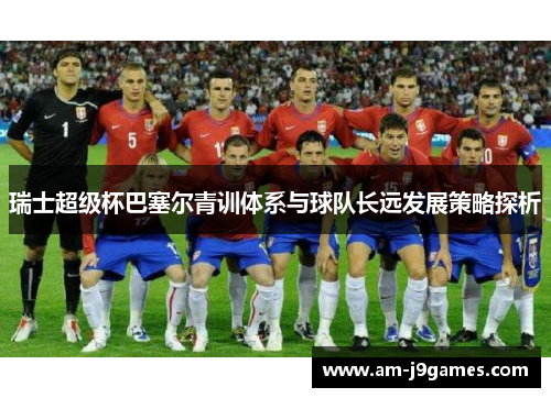 瑞士超级杯巴塞尔青训体系与球队长远发展策略探析 瑞士超级杯巴塞尔青训体系与球队长远发展策略探析