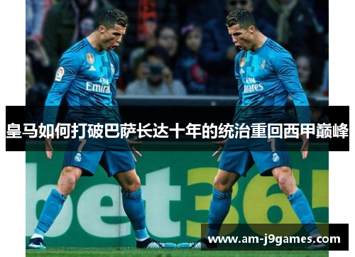 皇马如何打破巴萨长达十年的统治重回西甲巅峰