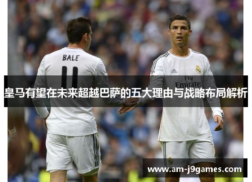 皇马有望在未来超越巴萨的五大理由与战略布局解析 皇马有望在未来超越巴萨的五大理由与战略布局解析