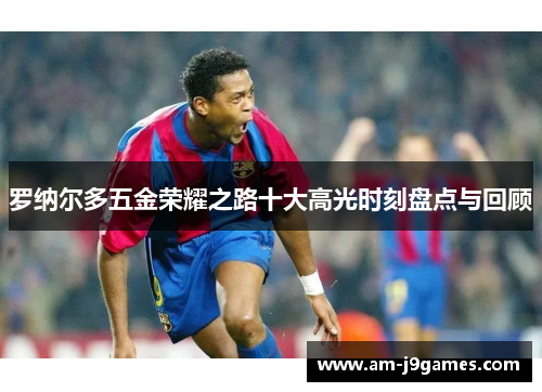 罗纳尔多五金荣耀之路十大高光时刻盘点与回顾 罗纳尔多五金荣耀之路十大高光时刻盘点与回顾
