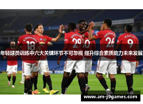 年轻球员训练中六大关键环节不可忽视 提升综合素质助力未来发展