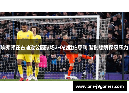 埃弗顿在古迪逊公园球场2-0战胜伯恩利 暂时缓解保级压力