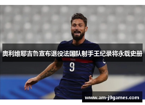 奥利维耶吉鲁宣布退役法国队射手王纪录将永载史册 奥利维耶吉鲁宣布退役法国队射手王纪录将永载史册