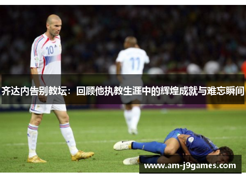 齐达内告别教坛:回顾他执教生涯中的辉煌成就与难忘瞬间 齐达内告别教坛:回顾他执教生涯中的辉煌成就与难忘瞬间